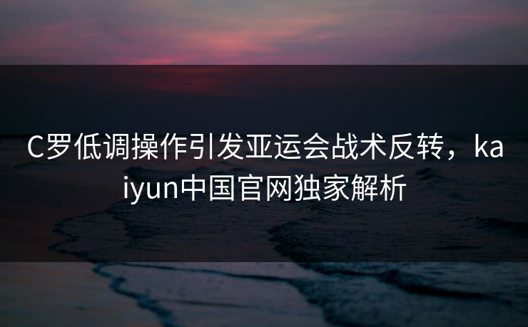 C罗低调操作引发亚运会战术反转，kaiyun中国官网独家解析