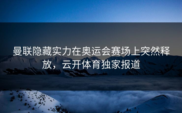 曼联隐藏实力在奥运会赛场上突然释放，云开体育独家报道