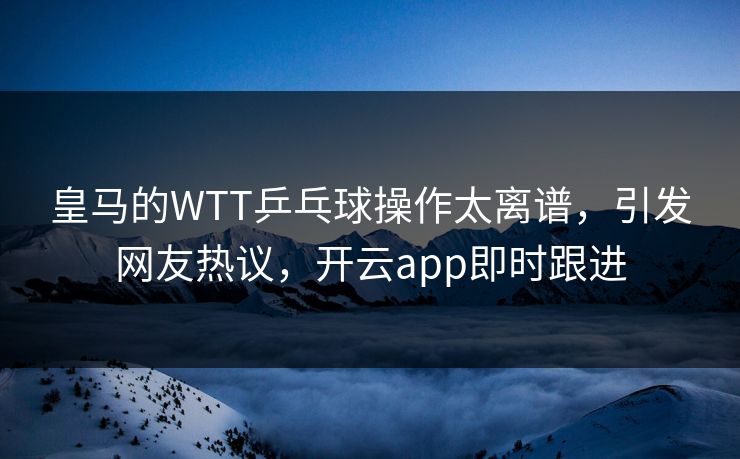 皇马的WTT乒乓球操作太离谱，引发网友热议，开云app即时跟进