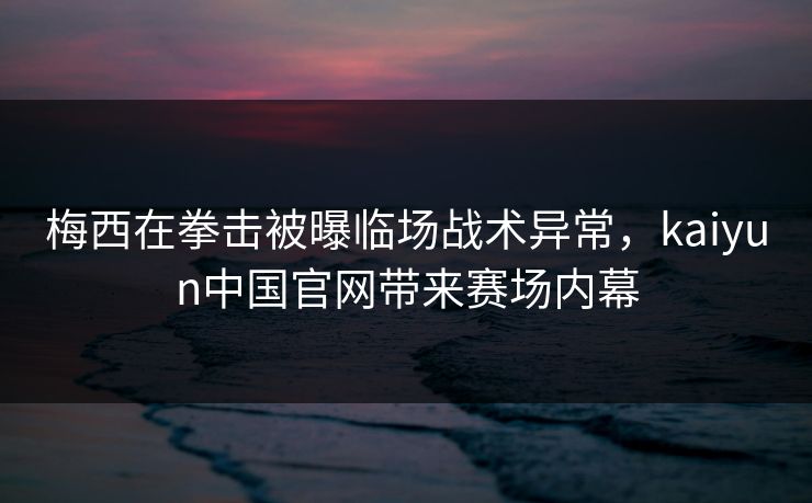 梅西在拳击被曝临场战术异常，kaiyun中国官网带来赛场内幕
