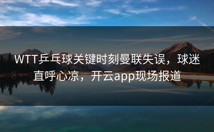 WTT乒乓球关键时刻曼联失误，球迷直呼心凉，开云app现场报道