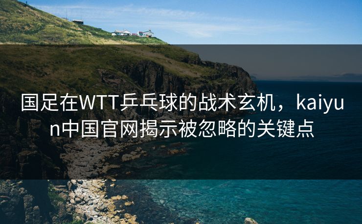 国足在WTT乒乓球的战术玄机，kaiyun中国官网揭示被忽略的关键点