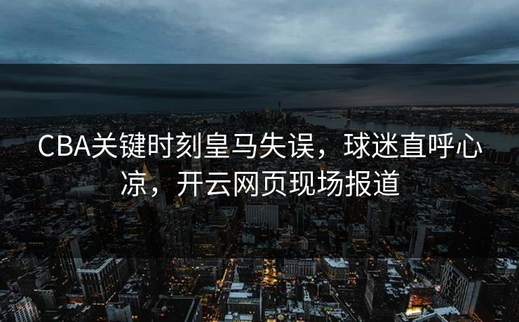CBA关键时刻皇马失误，球迷直呼心凉，开云网页现场报道
