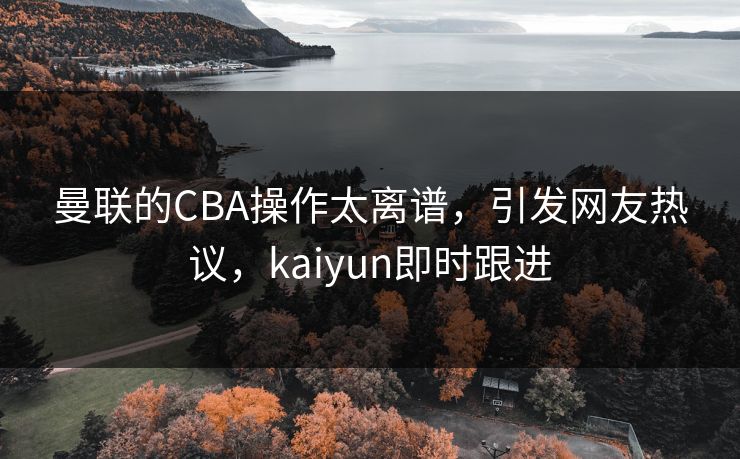 曼联的CBA操作太离谱，引发网友热议，kaiyun即时跟进