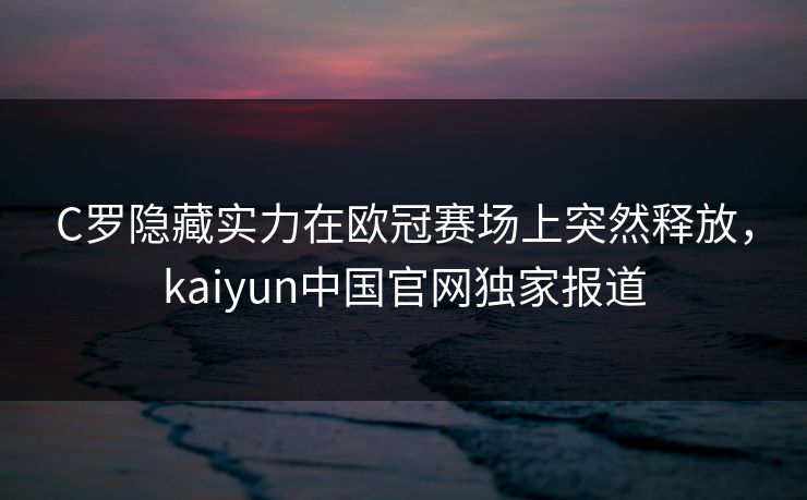 C罗隐藏实力在欧冠赛场上突然释放，kaiyun中国官网独家报道