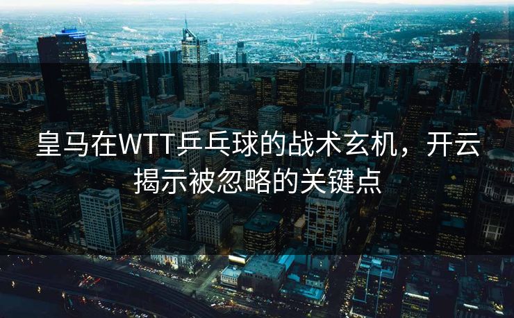 皇马在WTT乒乓球的战术玄机，开云揭示被忽略的关键点