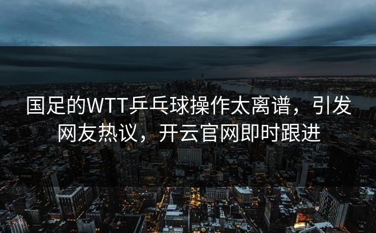 国足的WTT乒乓球操作太离谱，引发网友热议，开云官网即时跟进