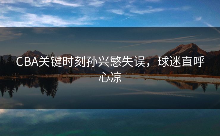 CBA关键时刻孙兴慜失误，球迷直呼心凉