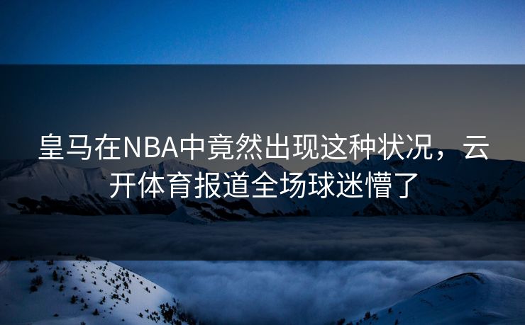 皇马在NBA中竟然出现这种状况，云开体育报道全场球迷懵了
