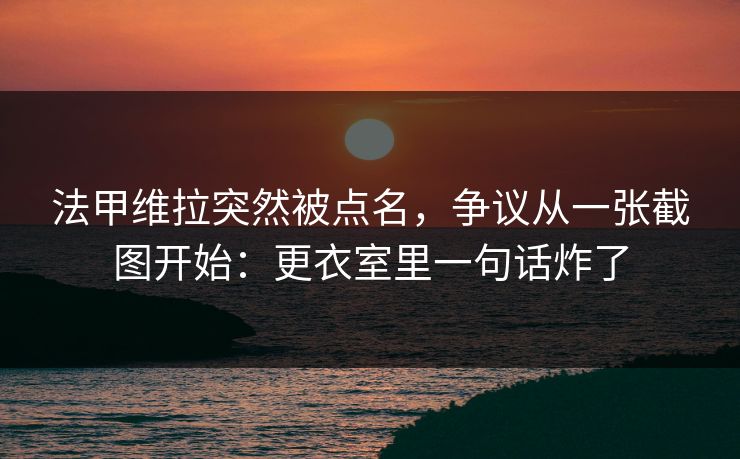法甲维拉突然被点名，争议从一张截图开始：更衣室里一句话炸了