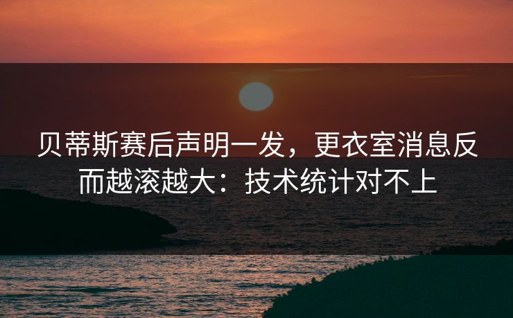 贝蒂斯赛后声明一发，更衣室消息反而越滚越大：技术统计对不上