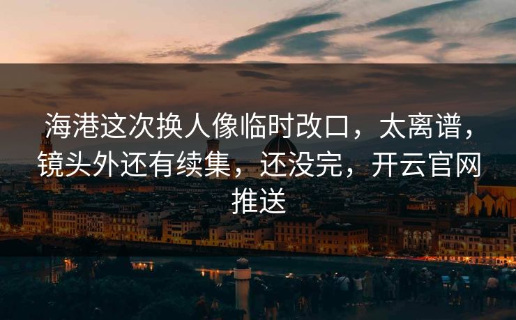 海港这次换人像临时改口，太离谱，镜头外还有续集，还没完，开云官网推送