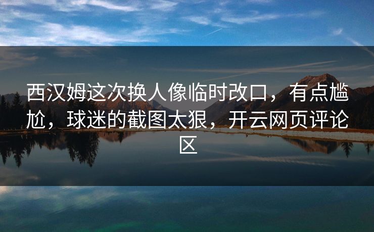 西汉姆这次换人像临时改口，有点尴尬，球迷的截图太狠，开云网页评论区
