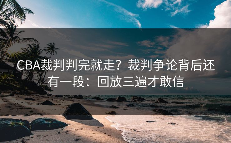 CBA裁判判完就走？裁判争论背后还有一段：回放三遍才敢信